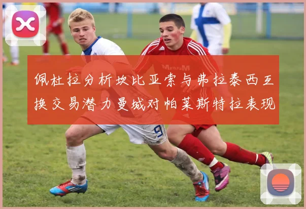 佩杜拉分析坎比亚索与弗拉泰西互换交易潜力曼城对帕莱斯特拉表现出兴趣