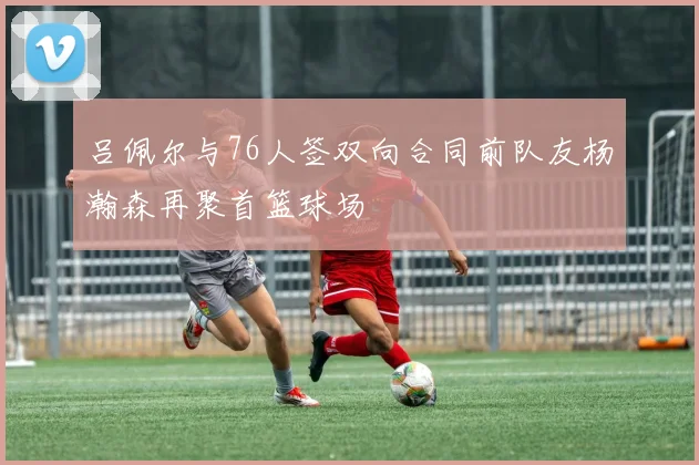 吕佩尔与76人签双向合同前队友杨瀚森再聚首篮球场