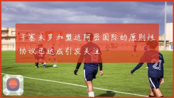 卡塞米罗加盟迈阿密国际的原则性协议已达成引发关注