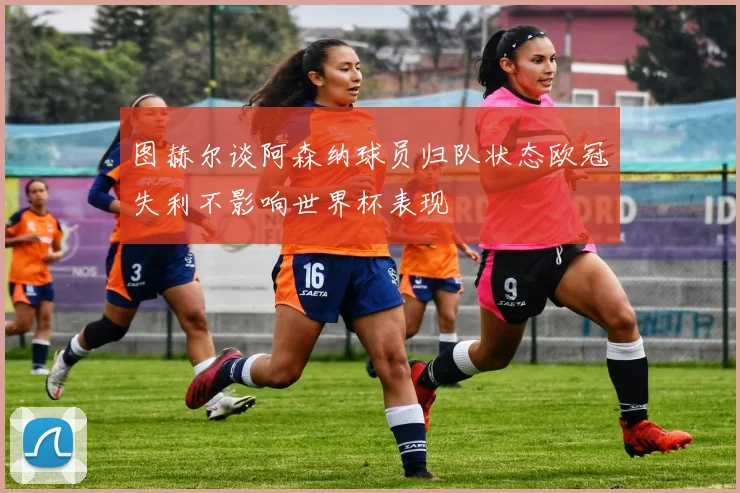 图赫尔谈阿森纳球员归队状态欧冠失利不影响世界杯表现
