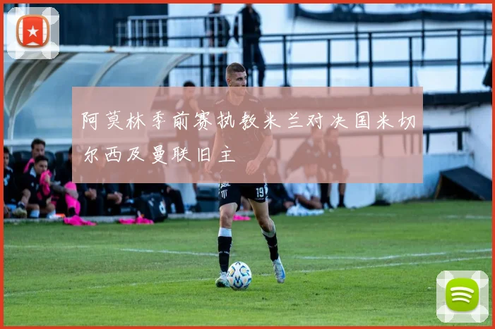 阿莫林季前赛执教米兰对决国米切尔西及曼联旧主