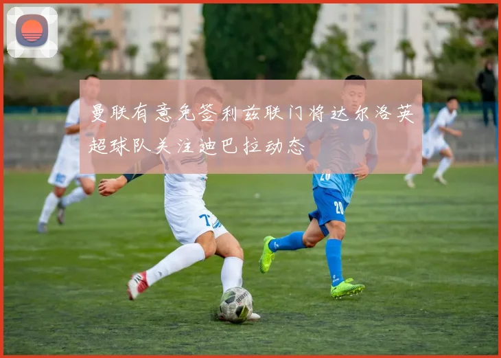 曼联有意免签利兹联门将达尔洛英超球队关注迪巴拉动态