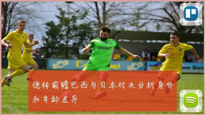 德转前瞻巴西与日本对决分析身价和年龄差异